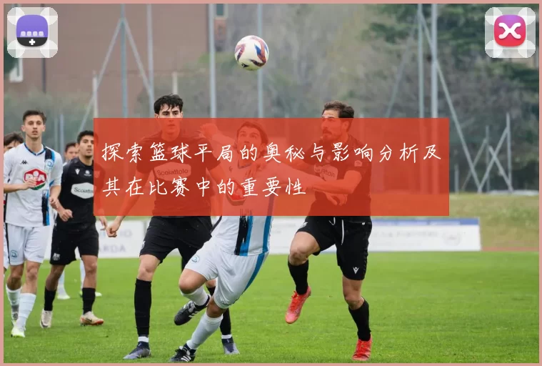 探索篮球平局的奥秘与影响分析及其在比赛中的重要性