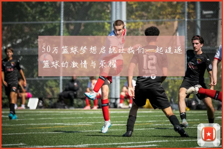 50万篮球梦想启航让我们一起追逐篮球的激情与荣耀
